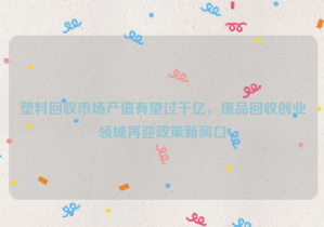 塑料回收市場產(chǎn)值有望過千億，廢品回收創(chuàng)業(yè)領域再迎政策新風口