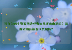 現(xiàn)在做再生資源回收或者廢品還有市場(chǎng)嗎？需要做哪些準(zhǔn)備以及投資？