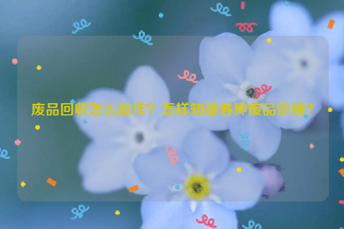 廢品回收怎么操作？怎樣知道各種廢品價(jià)格？
