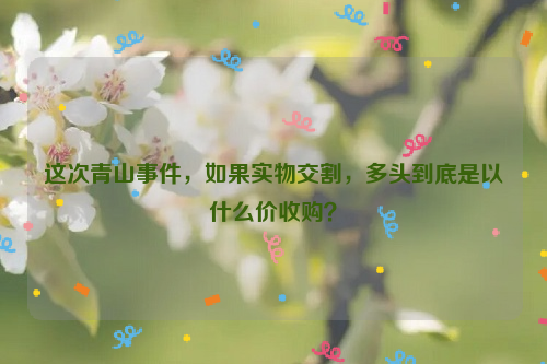 這次青山事件，如果實(shí)物交割，多頭到底是以什么價(jià)收購？